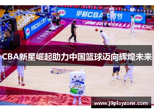CBA新星崛起助力中国篮球迈向辉煌未来