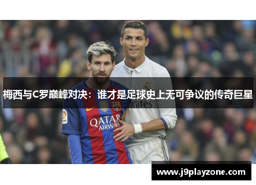 梅西与C罗巅峰对决：谁才是足球史上无可争议的传奇巨星