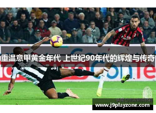 重温意甲黄金年代 上世纪90年代的辉煌与传奇