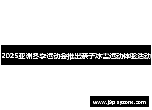 2025亚洲冬季运动会推出亲子冰雪运动体验活动
